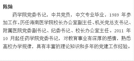 陈灿药学院党委书记,中共党员,中文专业毕业,1989年参加工作。历任海南医学院校长办公室副主任、机关党总支书记、附属医院党委副书记、纪委书记、校长办公室主任。2011年10月起任药学院党委书记,对教育事业有深厚的感情,熟悉高校办学规律,具有丰富的理论知识和多年的党建工作经验。